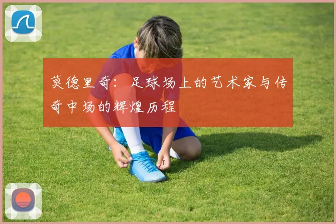 莫德里奇：足球场上的艺术家与传奇中场的辉煌历程